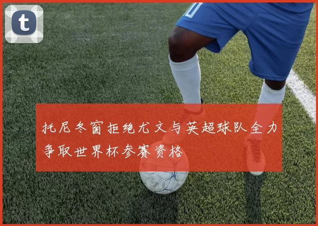 托尼冬窗拒绝尤文与英超球队全力争取世界杯参赛资格