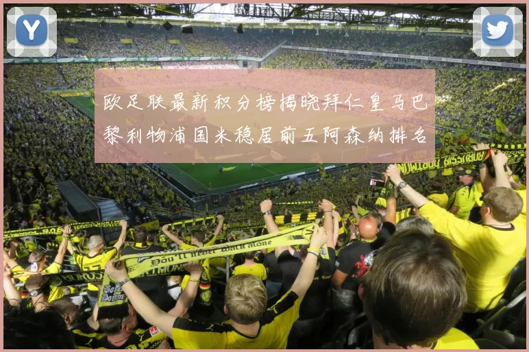 欧足联最新积分榜揭晓拜仁皇马巴黎利物浦国米稳居前五阿森纳排名第七