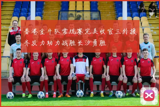 香港金牛队常规赛完美收官三外援齐发力助力战胜长沙勇胜