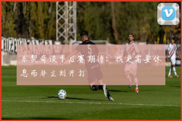 东契奇谈季后赛期待：我更需要休息而非立刻开打