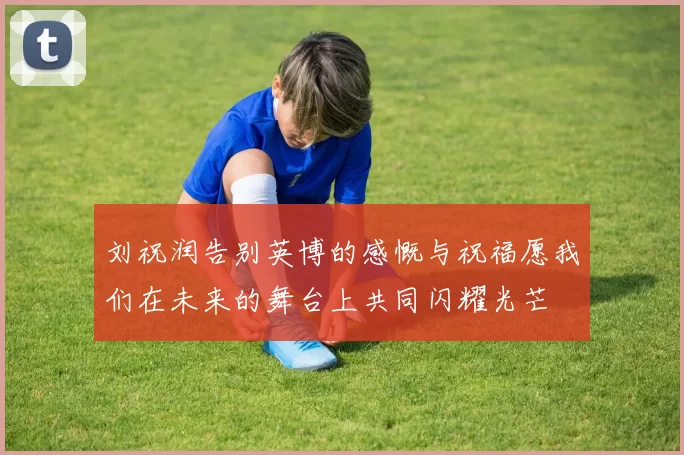 刘祝润告别英博的感慨与祝福愿我们在未来的舞台上共同闪耀光芒