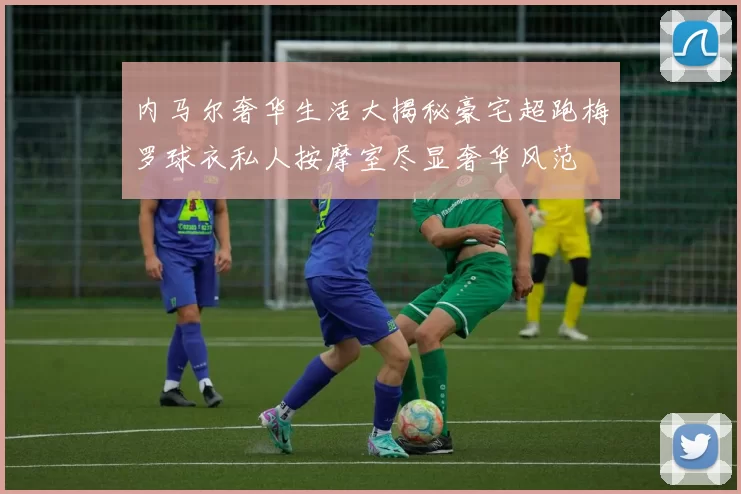内马尔奢华生活大揭秘豪宅超跑梅罗球衣私人按摩室尽显奢华风范