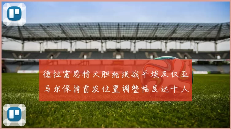 德拉富恩特大胆轮换战平埃及仅亚马尔保持首发位置调整幅度达十人之多