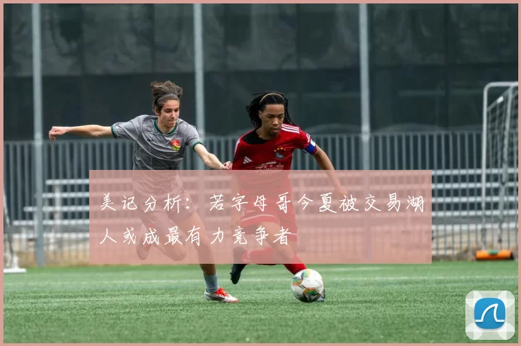 美记分析：若字母哥今夏被交易湖人或成最有力竞争者