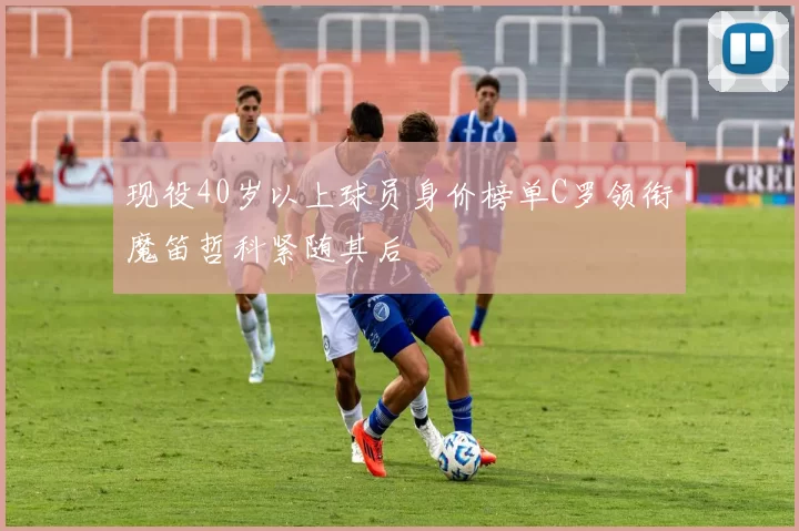现役40岁以上球员身价榜单C罗领衔魔笛哲科紧随其后