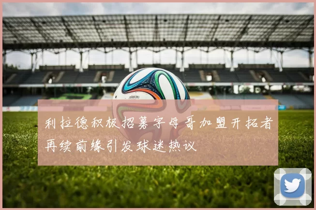 利拉德积极招募字母哥加盟开拓者再续前缘引发球迷热议