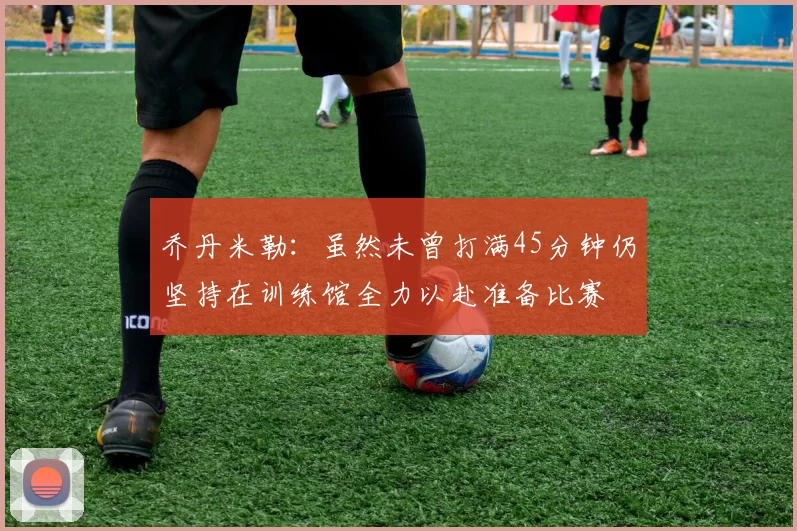 乔丹米勒：虽然未曾打满45分钟仍坚持在训练馆全力以赴准备比赛