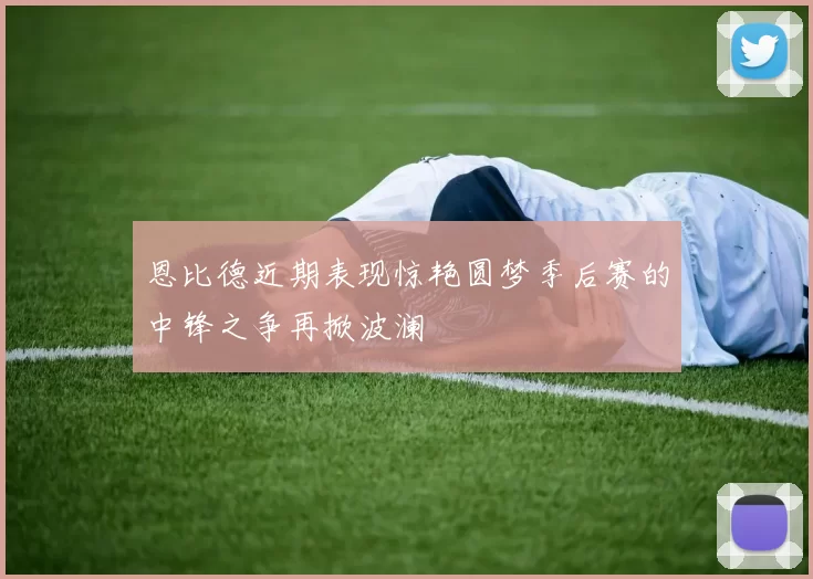 恩比德近期表现惊艳圆梦季后赛的中锋之争再掀波澜