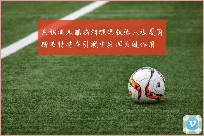 利物浦未能找到理想教练人选夏窗斯洛特将在引援中发挥关键作用
