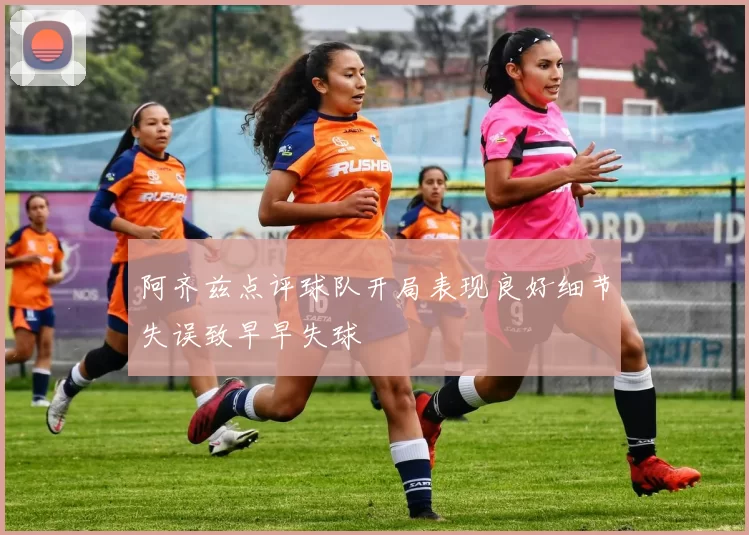 阿齐兹点评球队开局表现良好细节失误致早早失球