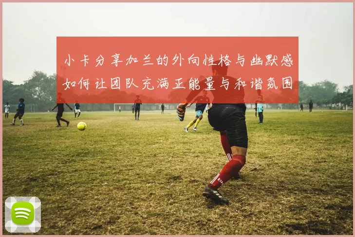 小卡分享加兰的外向性格与幽默感如何让团队充满正能量与和谐氛围