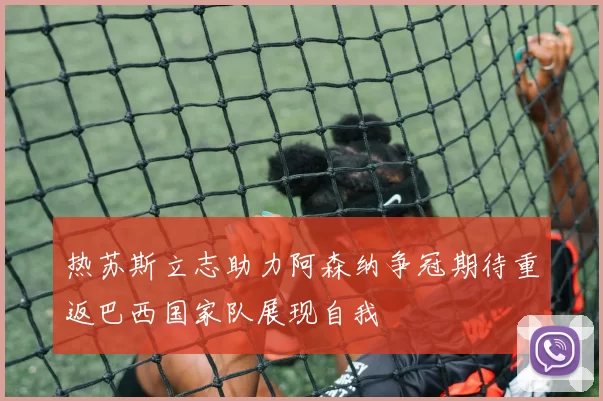 热苏斯立志助力阿森纳争冠期待重返巴西国家队展现自我