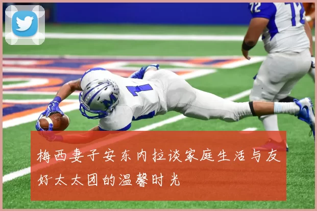 梅西妻子安东内拉谈家庭生活与友好太太团的温馨时光