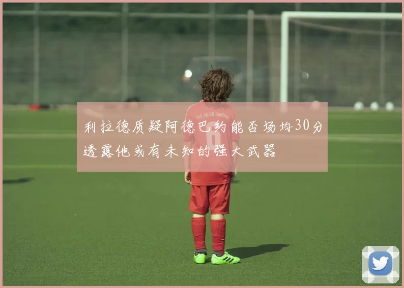 利拉德质疑阿德巴约能否场均30分透露他或有未知的强大武器