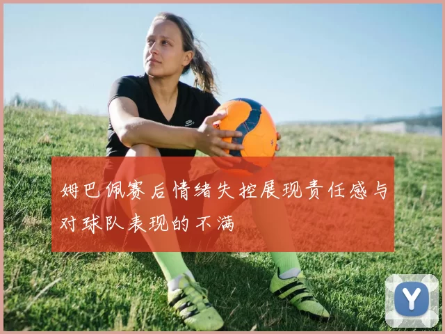 姆巴佩赛后情绪失控展现责任感与对球队表现的不满
