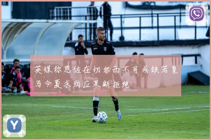 英媒称恩佐在切尔西不可或缺若皇马今夏求购应果断拒绝